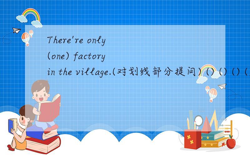 There're only (one) factory in the village.(对划线部分提问) () () () () () in the village?