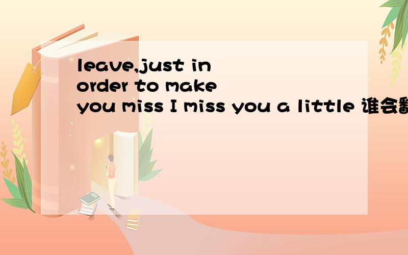 leave,just in order to make you miss I miss you a little 谁会翻译