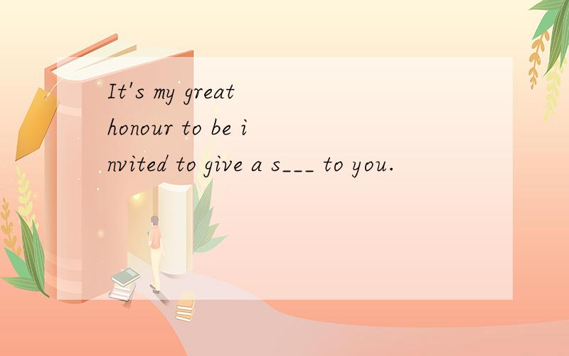 It's my great honour to be invited to give a s___ to you.