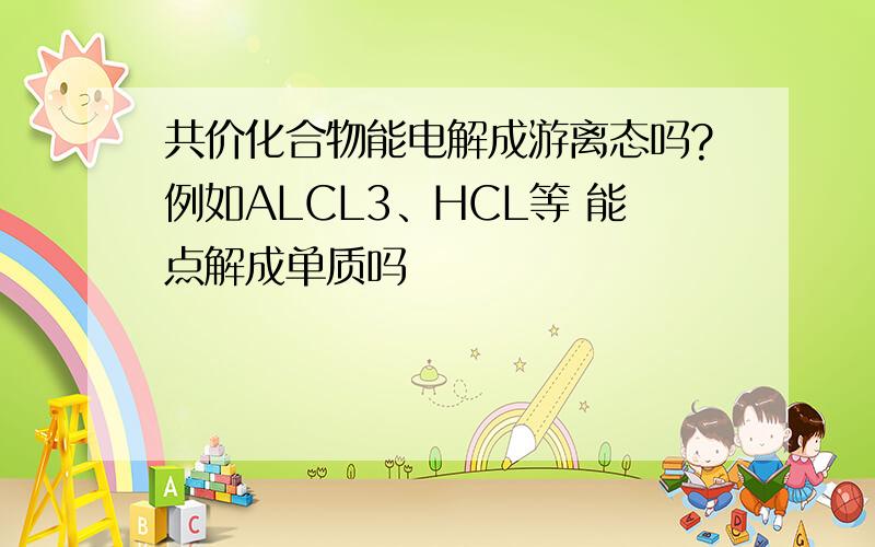 共价化合物能电解成游离态吗?例如ALCL3、HCL等 能点解成单质吗
