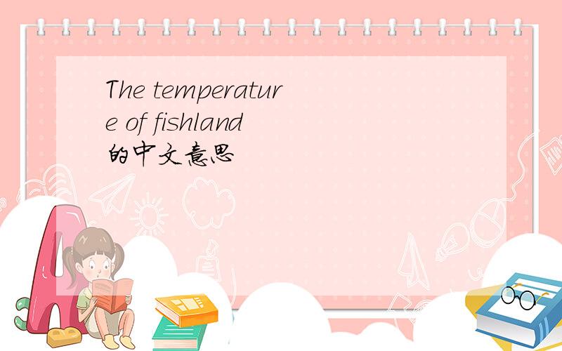 The temperature of fishland 的中文意思
