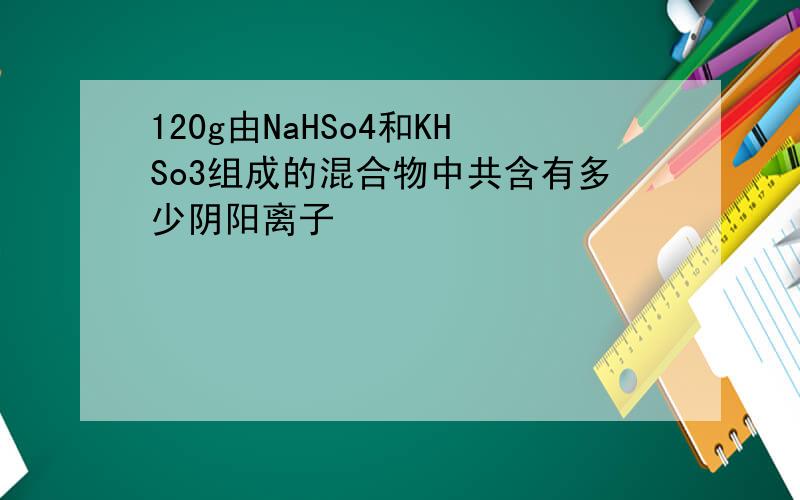 120g由NaHSo4和KHSo3组成的混合物中共含有多少阴阳离子