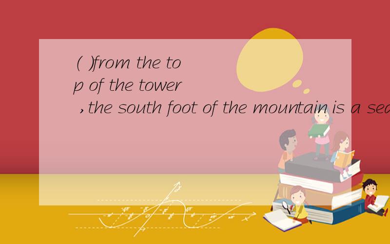 （ ）from the top of the tower ,the south foot of the mountain is a sea of the trees A Seen B Seeing C Having seen D To see