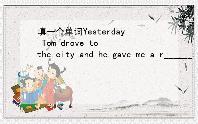 填一个单词Yesterday Tom drove to the city and he gave me a r______.