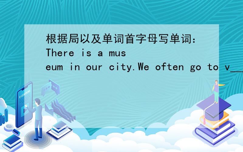 根据局以及单词首字母写单词：There is a museum in our city.We often go to v_____ it.