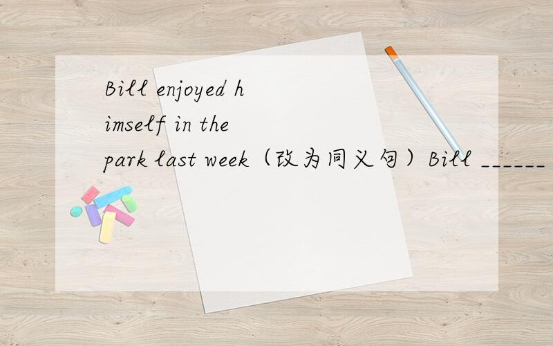 Bill enjoyed himself in the park last week（改为同义句）Bill ______ _____ ______ ______in the park last week