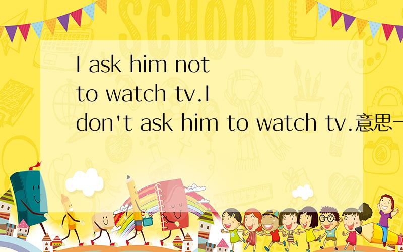 I ask him not to watch tv.I don't ask him to watch tv.意思一样吗?