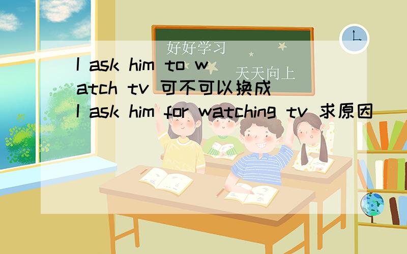 I ask him to watch tv 可不可以换成I ask him for watching tv 求原因