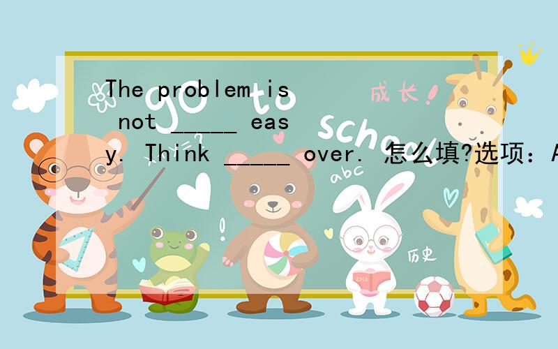 The problem is not _____ easy. Think _____ over. 怎么填?选项：A. such, it B. that, it C. so,不填 D. that,不填