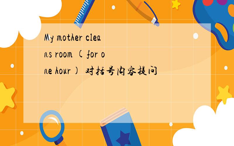 My mother cleans room (for one hour) 对括号内容提问