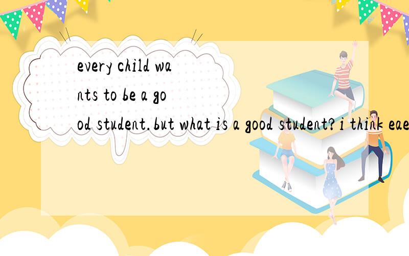 every child wants to be a good student.but what is a good student?i think eaevery child wants to be a good student.but what is a good student?I think each person may have d ___ opinions on it.In m,y eyes ,a good student should be hard-working.He shou