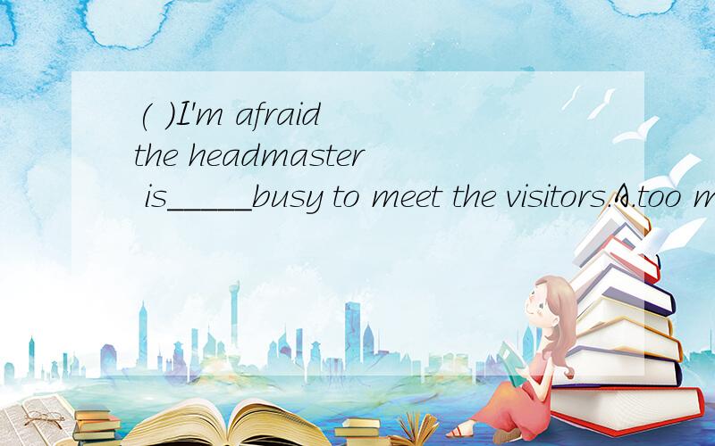 ( )I'm afraid the headmaster is_____busy to meet the visitors.A.too much    B.much too    C.so much    D.very much