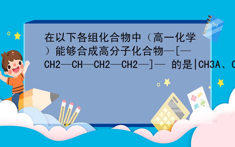 在以下各组化合物中（高一化学）能够合成高分子化合物—[—CH2—CH—CH2—CH2—]— 的是|CH3A、CH3—CH=CH2 和 CH2=CH—CH=CH2B、CH2=CH2 和 CH2=CH—CH=CH2C、CH3—CH2—CH=CH2和CH2=CH—CH3D、CH2=CH2和CH2=CH—CH3