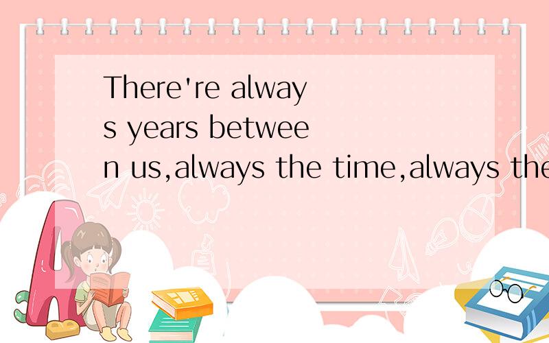 There're always years between us,always the time,always the love.不要用翻译软件的谢谢哈~