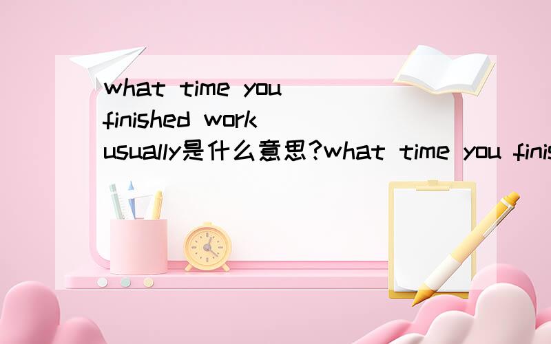 what time you finished work usually是什么意思?what time you finished work usually?请问是什么意思?应该怎样回答?