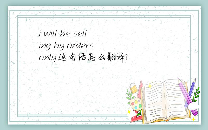 i will be selling by orders only.这句话怎么翻译?