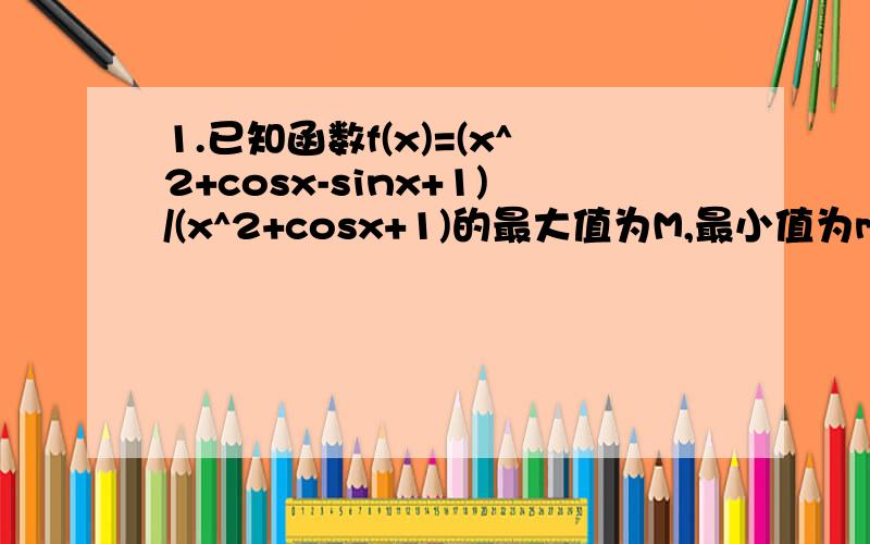 1.已知函数f(x)=(x^2+cosx-sinx+1)/(x^2+cosx+1)的最大值为M,最小值为m,则：a.M-m=-2 b.M-m=2 c.M+m=1 d.M+m=22.定义在R上的函数f(x)满足f(0)=0,f(x)+f(1-x)=1,f(x/5)=1/2f(x)且当0≤x1