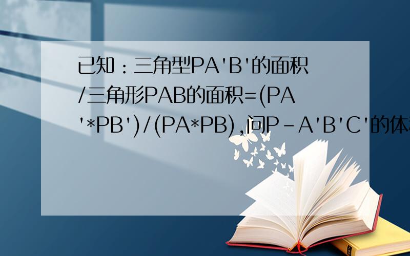 已知：三角型PA'B'的面积/三角形PAB的面积=(PA'*PB')/(PA*PB),问P-A'B'C'的体积/P-ABC的体积是多少答案是(PA'*PB'*PC')/(PA*PB*PC),