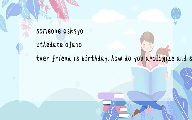 someone asksyouthedate ofanother friend is birthday.how do you apologize and say you can it remembe根据情景写出你应该说的话someone asks you the date of another friend is birthday.how do you apologize and say you can it remember?