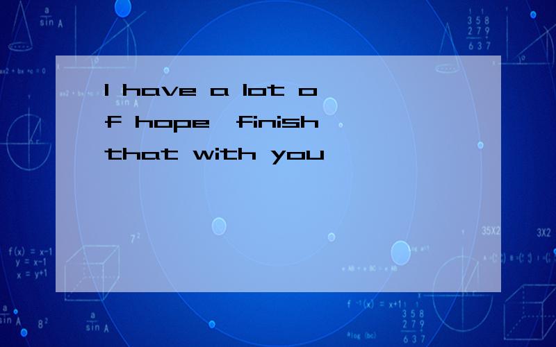 I have a lot of hope,finish that with you