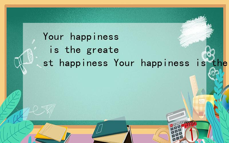 Your happiness is the greatest happiness Your happiness is the greatest happiness