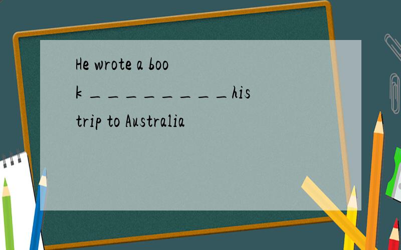 He wrote a book ________his trip to Australia
