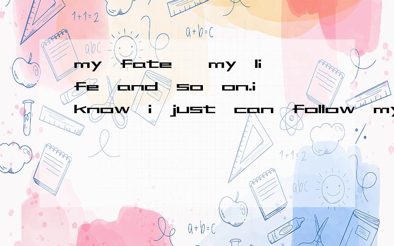 my　fate　,my　life　and　so　on.iknow　i　just　can　follow　my　fate的中文意思