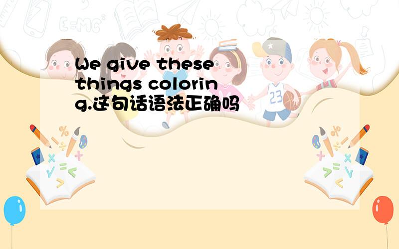 We give these things coloring.这句话语法正确吗