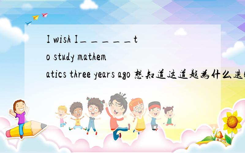 I wish I_____to study mathematics three years ago 想知道这道题为什么选B,不是A,I wish I_____to study mathematics three years ago A could start B can start C had started D started
