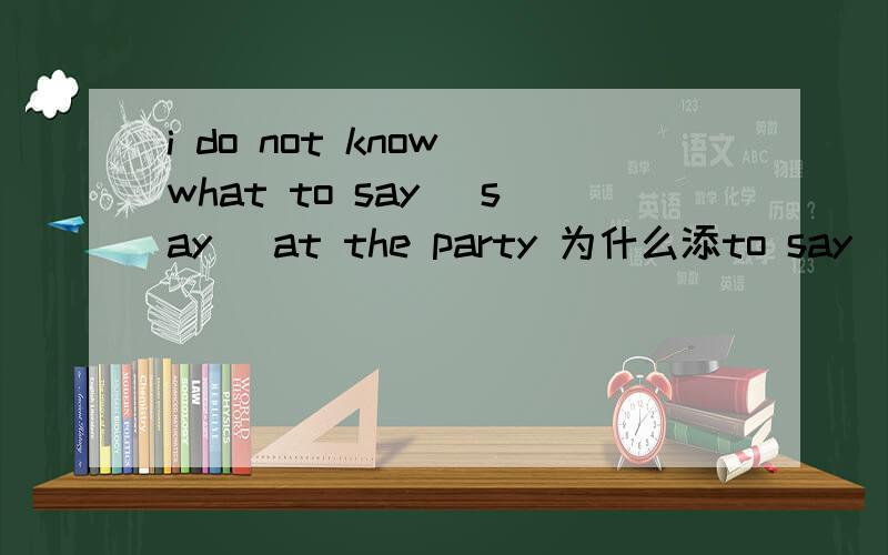 i do not know what to say (say) at the party 为什么添to say