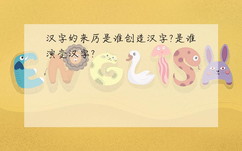 汉字的来厉是谁创造汉字?是谁演变汉字?