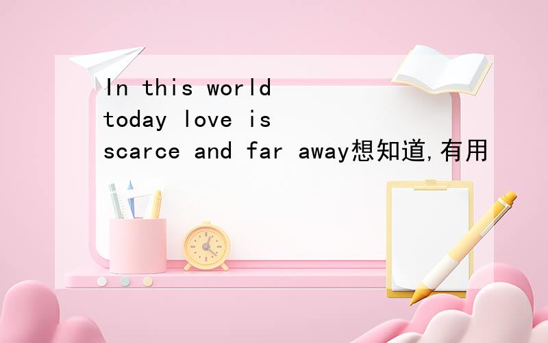 In this world today love is scarce and far away想知道,有用