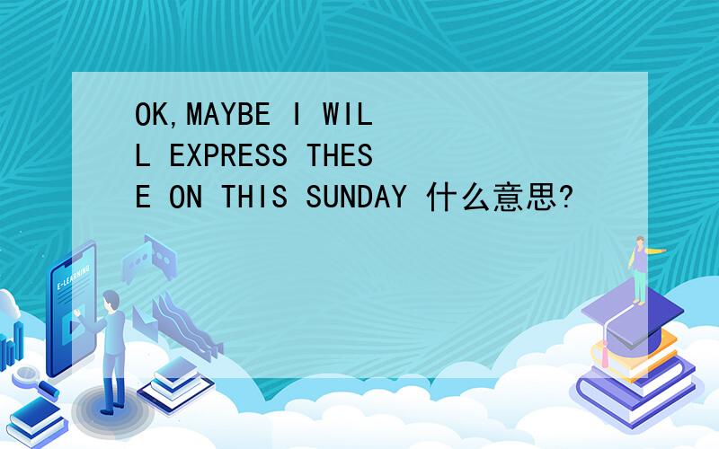 OK,MAYBE I WILL EXPRESS THESE ON THIS SUNDAY 什么意思?