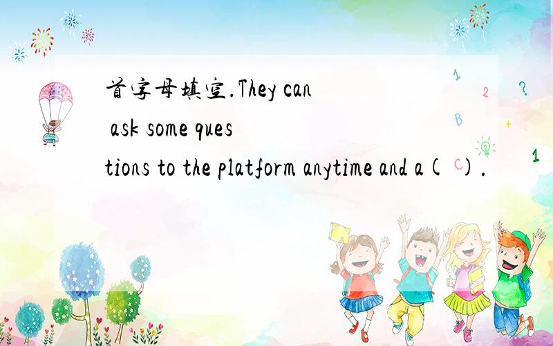 首字母填空.They can ask some questions to the platform anytime and a( ).