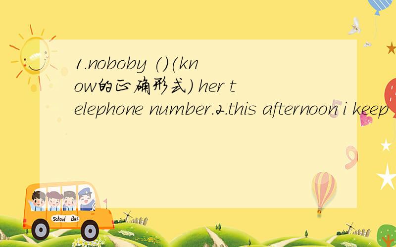 1.noboby ()(know的正确形式) her telephone number.2.this afternoon i keep （）（know）book1.noboby ()(know的正确形式) her telephone number.2.this afternoon i keep （）（know的正确形式）books for two hours.3.mr.green makes john
