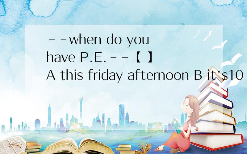 --when do you have P.E.--【 】A this friday afternoon B it's10 o'clock C At school