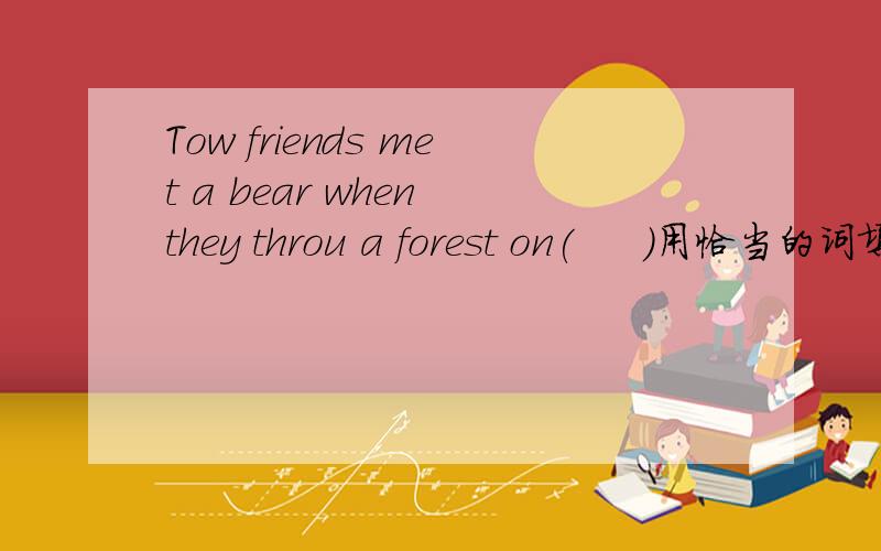Tow friends met a bear when they throu a forest on(     )用恰当的词填空