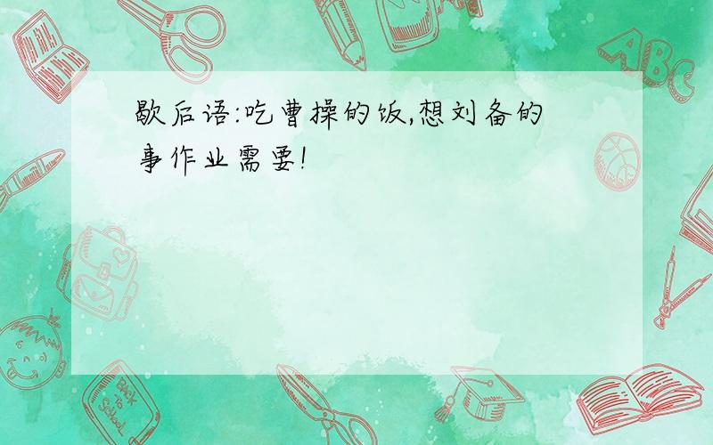 歇后语:吃曹操的饭,想刘备的事作业需要!