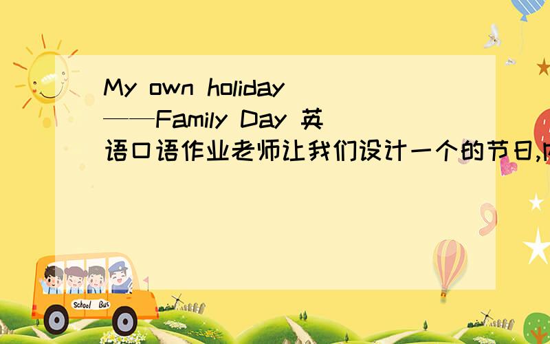My own holiday——Family Day 英语口语作业老师让我们设计一个的节日,内容是,在那一天,应该怎么庆祝,有什么意义.我想的是Family Day ,大家如果有较好的别的题材也可以.这是个口语作业,我希望内