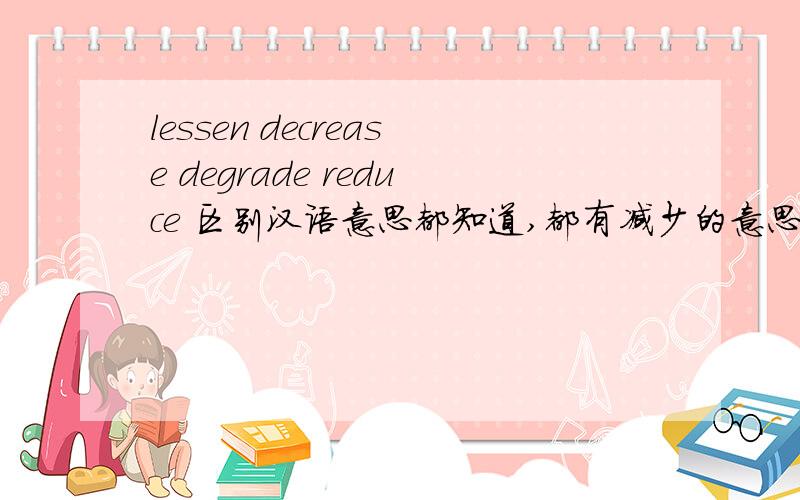 lessen decrease degrade reduce 区别汉语意思都知道,都有减少的意思 能否用例句详细讲一下区别呢?不是翻译成中文，是需要英文例句