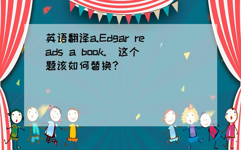 英语翻译a.Edgar reads a book._这个题该如何替换?
