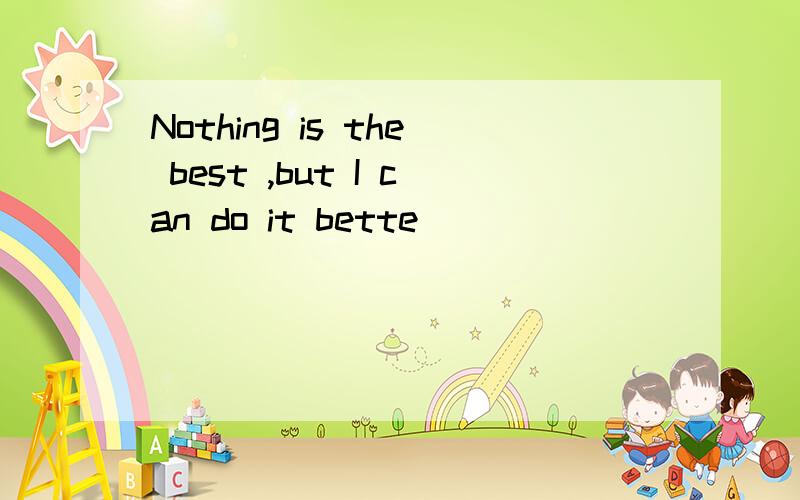 Nothing is the best ,but I can do it bette