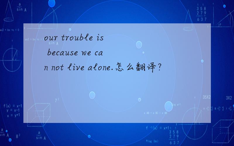 our trouble is because we can not live alone.怎么翻译?