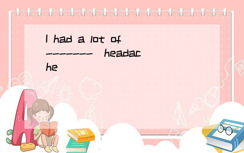 I had a lot of-------(headache)
