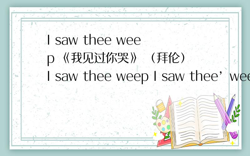 I saw thee weep 《我见过你哭》 （拜伦）I saw thee weep I saw thee’ weep the big br'ight tear Came o'er that eve of blue And then me thought it did appear A violet dropping dew I saw thee' smile the sapphire's blaze Beside thee' ceased to