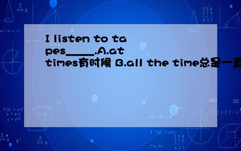 I listen to tapes_____.A.at times有时候 B.all the time总是一直 C.at all times总是 D.at a time每次 意思都对吗?为什么选B?其它的为什么不可以?