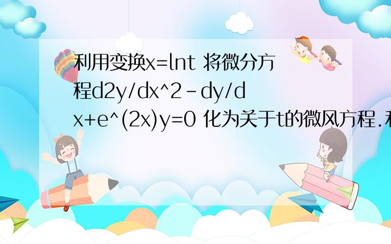 利用变换x=lnt 将微分方程d2y/dx^2-dy/dx+e^(2x)y=0 化为关于t的微风方程.利用变换x=lnt 将微分方程d2y/dx^2-dy/dx+e^(2x)y=0 化为关于t的微分方程.注：d2y/dx^2 是y关于x的二阶导数