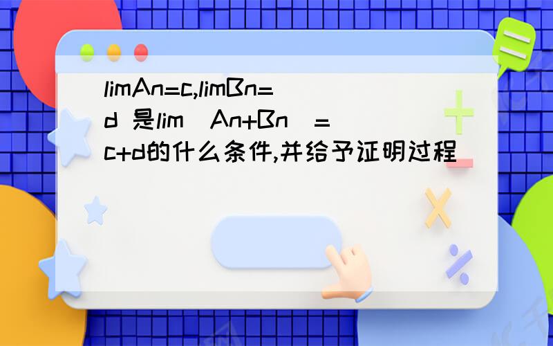 limAn=c,limBn=d 是lim(An+Bn)=c+d的什么条件,并给予证明过程