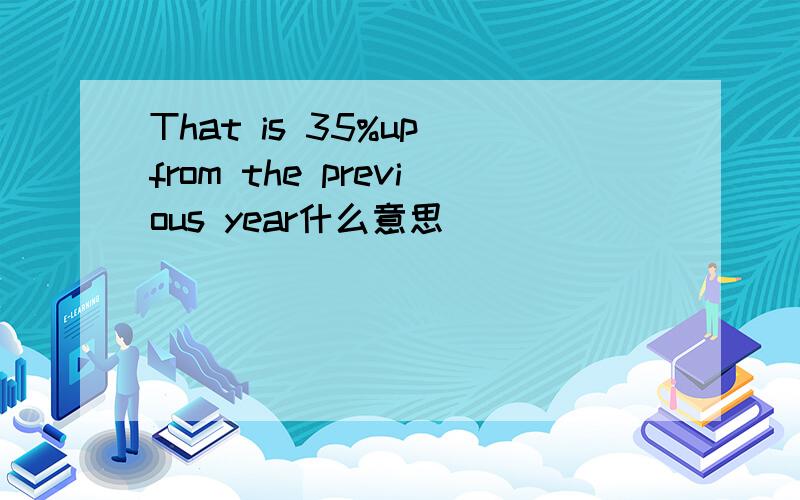 That is 35%up from the previous year什么意思