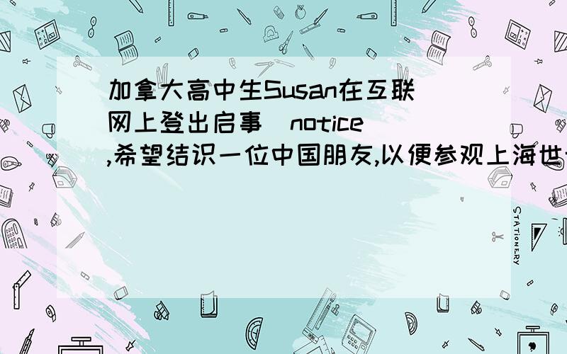 加拿大高中生Susan在互联网上登出启事（notice）,希望结识一位中国朋友,以便参观上海世博园,学习汉字,品尝中国饮食.假设你是李华,请在看到这则启事后用英语给Susan写一封电子邮件.主要内